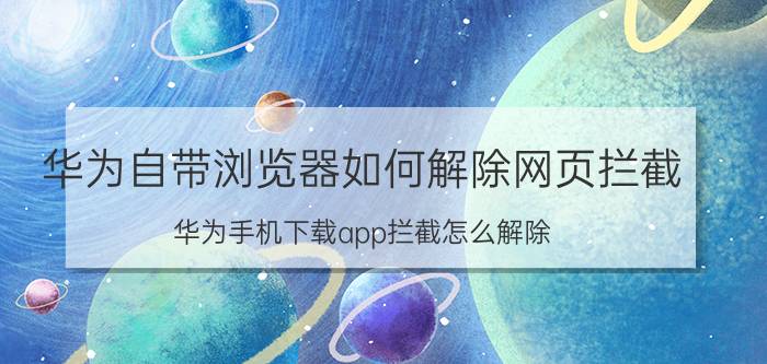 华为自带浏览器如何解除网页拦截 华为手机下载app拦截怎么解除？